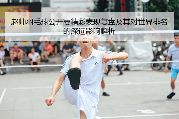 赵帅羽毛球公开赛精彩表现复盘及其对世界排名的深远影响解析 - WEIDE SPORTS